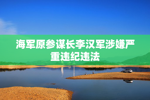 海军原参谋长李汉军涉嫌严重违纪违法