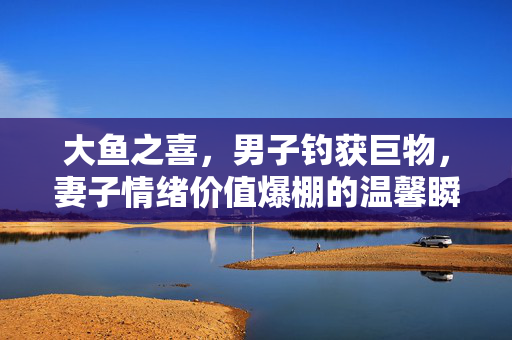 大鱼之喜，男子钓获巨物，妻子情绪价值爆棚的温馨瞬间