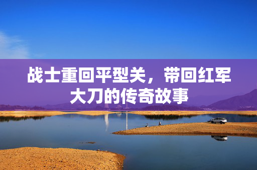 战士重回平型关，带回红军大刀的传奇故事