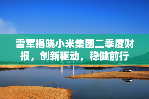 雷军揭晓小米集团二季度财报，创新驱动，稳健前行