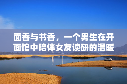 面香与书香，一个男生在开面馆中陪伴女友读研的温暖故事