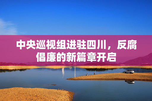 中央巡视组进驻四川，反腐倡廉的新篇章开启