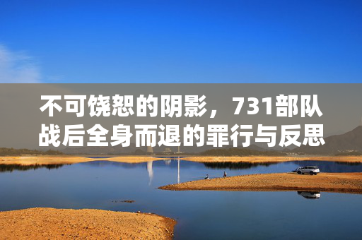 不可饶恕的阴影，731部队战后全身而退的罪行与反思