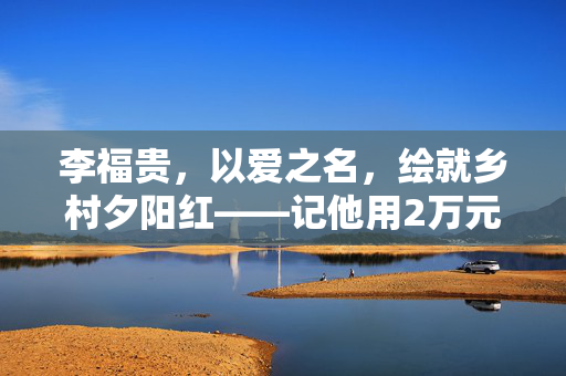 李福贵，以爱之名，绘就乡村夕阳红——记他用2万元带村里46名老人共赴旅游之旅