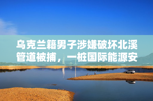 乌克兰籍男子涉嫌破坏北溪管道被捕，一桩国际能源安全与政治博弈的谜团