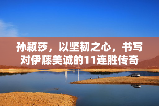 孙颖莎，以坚韧之心，书写对伊藤美诚的11连胜传奇