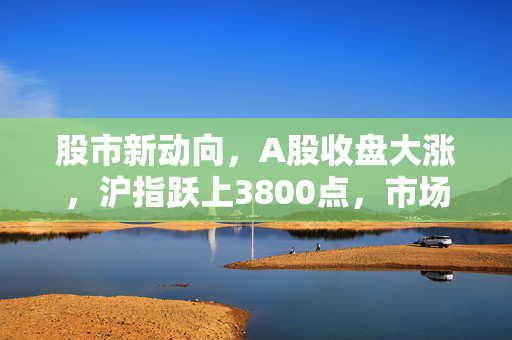 股市新动向，A股收盘大涨，沪指跃上3800点，市场信心显著增强