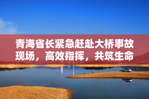 青海省长紧急赶赴大桥事故现场，高效指挥，共筑生命安全防线