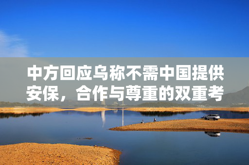 中方回应乌称不需中国提供安保，合作与尊重的双重考量