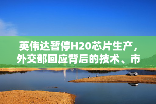 英伟达暂停H20芯片生产，外交部回应背后的技术、市场与外交考量