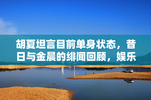 胡夏坦言目前单身状态，昔日与金晨的绯闻回顾，娱乐圈的友情与单身真相