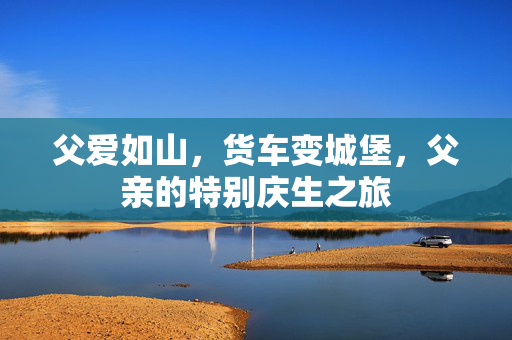 父爱如山，货车变城堡，父亲的特别庆生之旅