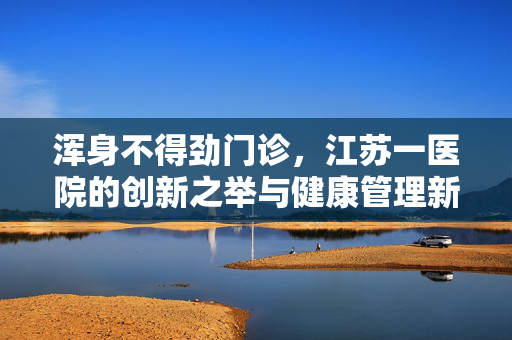浑身不得劲门诊，江苏一医院的创新之举与健康管理新风尚