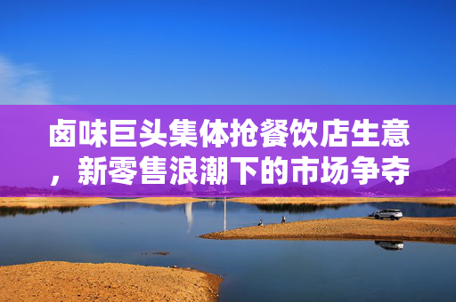 卤味巨头集体抢餐饮店生意，新零售浪潮下的市场争夺战