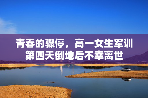 青春的骤停，高一女生军训第四天倒地后不幸离世