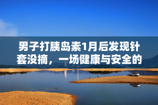 男子打胰岛素1月后发现针套没摘，一场健康与安全的警醒