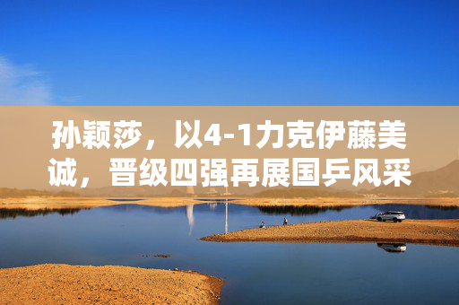 孙颖莎，以4-1力克伊藤美诚，晋级四强再展国乒风采