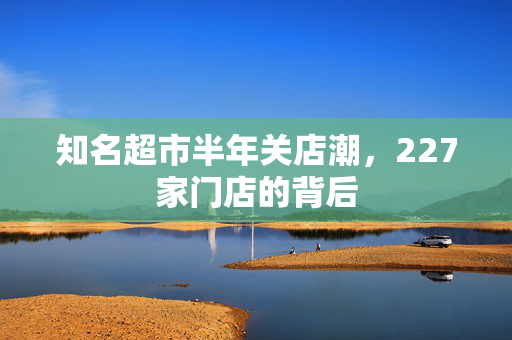 知名超市半年关店潮，227家门店的背后