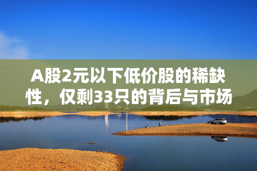 A股2元以下低价股的稀缺性，仅剩33只的背后与市场趋势分析