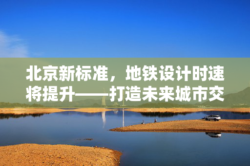 北京新标准，地铁设计时速将提升——打造未来城市交通新引擎
