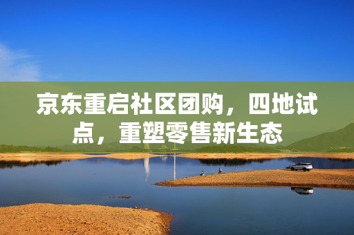 京东重启社区团购，四地试点，重塑零售新生态