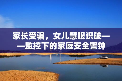 家长受骗，女儿慧眼识破——监控下的家庭安全警钟