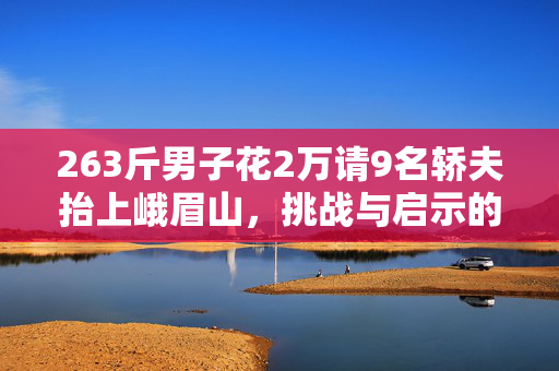 263斤男子花2万请9名轿夫抬上峨眉山，挑战与启示的壮举