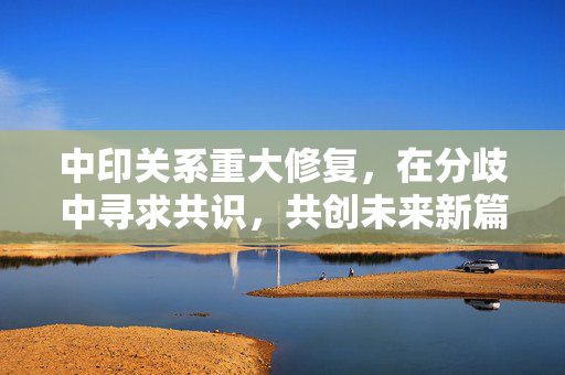 中印关系重大修复，在分歧中寻求共识，共创未来新篇章