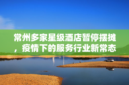 常州多家星级酒店暂停摆摊，疫情下的服务行业新常态与未来展望