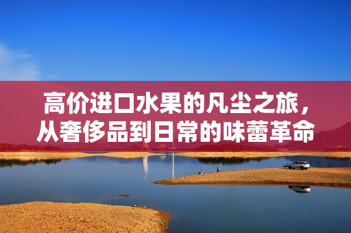 高价进口水果的凡尘之旅，从奢侈品到日常的味蕾革命