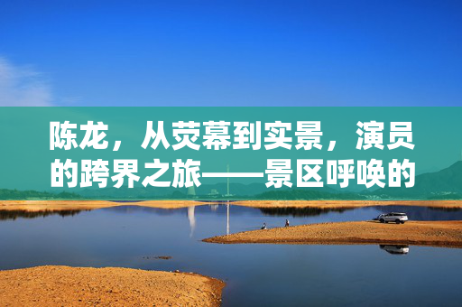 陈龙，从荧幕到实景，演员的跨界之旅——景区呼唤的不仅是角色，更是灵魂的共鸣