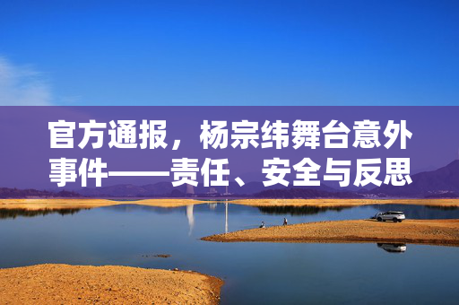 官方通报，杨宗纬舞台意外事件——责任、安全与反思的深度剖析