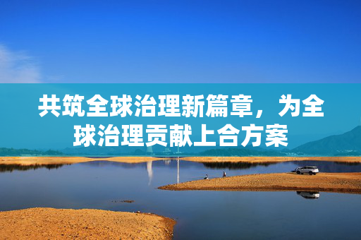 共筑全球治理新篇章，为全球治理贡献上合方案
