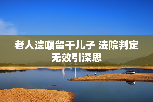 老人遗嘱留干儿子 法院判定无效引深思