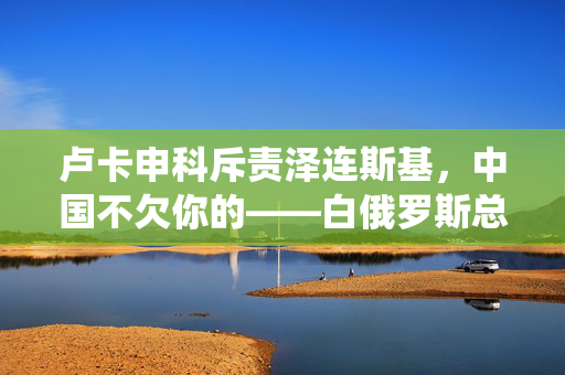 卢卡申科斥责泽连斯基，中国不欠你的——白俄罗斯总统的直接言辞与地缘政治的微妙平衡