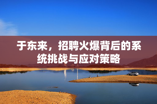 于东来，招聘火爆背后的系统挑战与应对策略