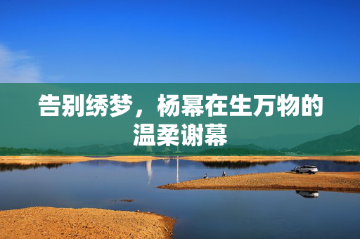 告别绣梦，杨幂在生万物的温柔谢幕