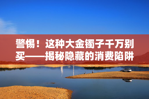 警惕！这种大金镯子千万别买——揭秘隐藏的消费陷阱