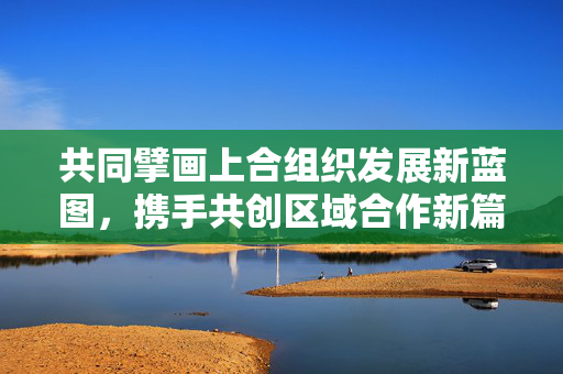 共同擘画上合组织发展新蓝图，携手共创区域合作新篇章