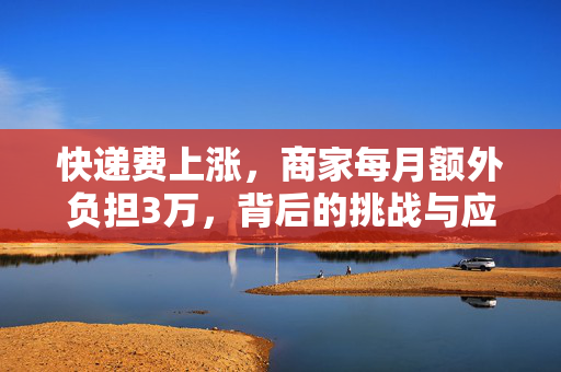 快递费上涨，商家每月额外负担3万，背后的挑战与应对策略