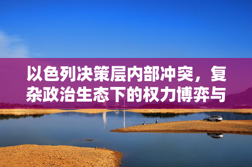 以色列决策层内部冲突，复杂政治生态下的权力博弈与挑战