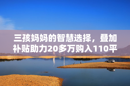 三孩妈妈的智慧选择，叠加补贴助力20多万购入110平温馨小窝
