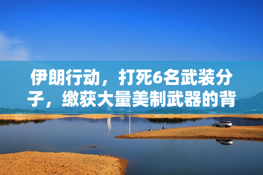 伊朗行动，打死6名武装分子，缴获大量美制武器的背后