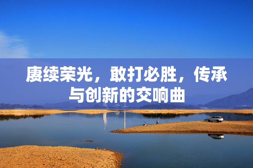 赓续荣光，敢打必胜，传承与创新的交响曲