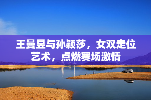 王曼昱与孙颖莎，女双走位艺术，点燃赛场激情