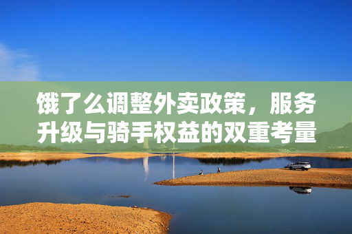 饿了么调整外卖政策，服务升级与骑手权益的双重考量