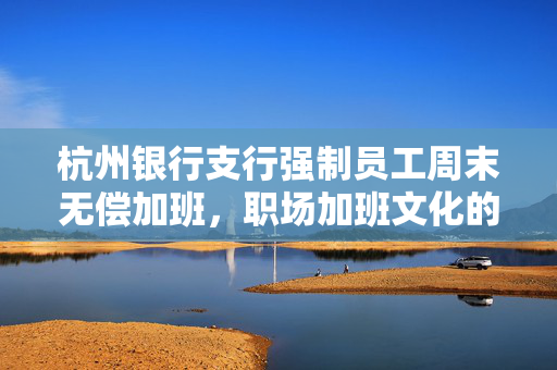 杭州银行支行强制员工周末无偿加班，职场加班文化的反思与挑战