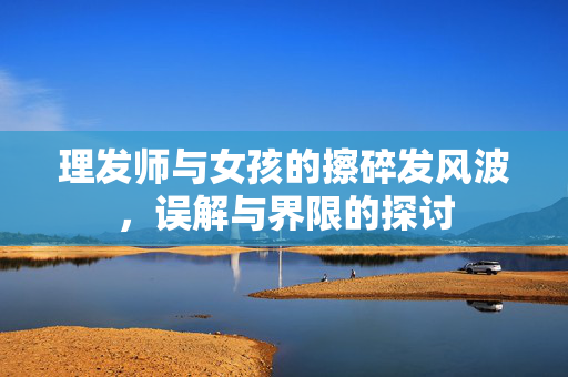 理发师与女孩的擦碎发风波，误解与界限的探讨