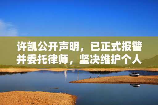 许凯公开声明，已正式报警并委托律师，坚决维护个人权益