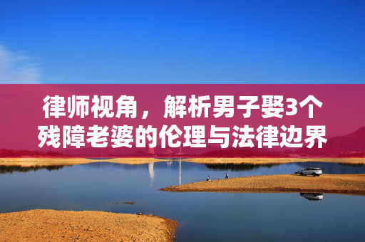 律师视角，解析男子娶3个残障老婆的伦理与法律边界